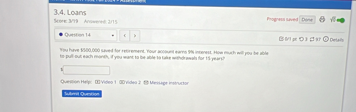 Loans Progress saved Done sqrt(0) 
Score: 3/19 Answered: 2/15 
< > 
Question 14 0/1 pt つ3 97 odot Details 
You have $500,000 saved for retirement. Your account earns 9% interest. How much will you be able 
to pull out each month, if you want to be able to take withdrawals for 15 years?
$
Question Help: - Video 1 - Video 2 - Message instructor 
Submit Question