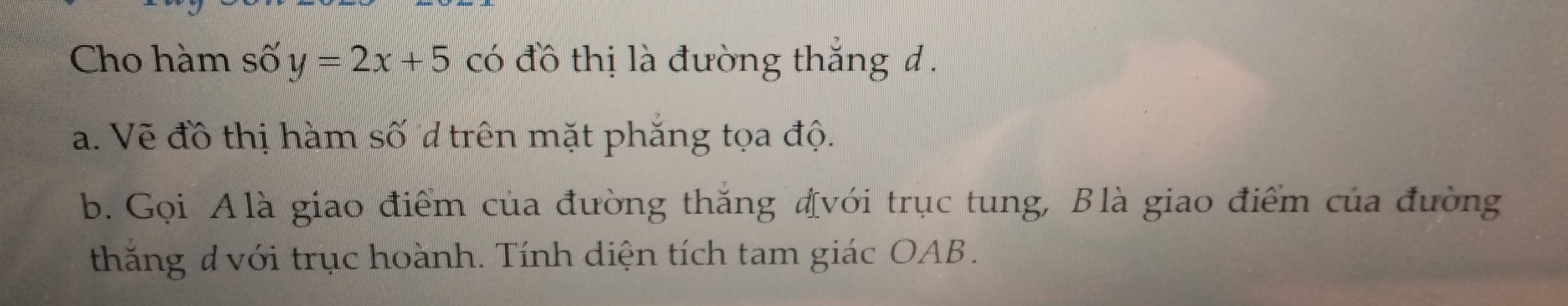 Cho hàm số y=2x+5 có đồ thị là đường thắng đ . 
a. Vẽ đồ thị hàm số trên mặt phăng tọa độ. 
b. Gọi Alà giao điểm của đường thắng đvới trục tung, Blà giao điểm của đường 
thăng d với trục hoành. Tính diện tích tam giác OAB.