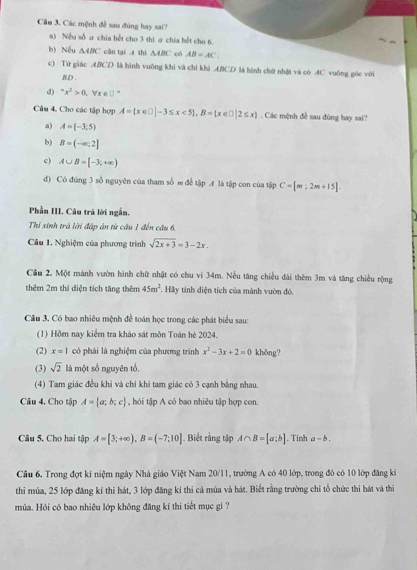 Các mệnh đề sau đũng hay sai?
a) Nếu số a chia hết cho 3 thi a chia hết cho 6.
b) Nếu △ ABC cân tại 4 thì △ ABC có AB=AC.
c) Tử giác ABCD là hình vuông khi và chỉ khi ABCD là hình chữ nhật và cô AC vuông góc với
BD.
d) ” x^2>0 , Vr ∈£"
Câu 4. Cho các tập hợp A= x∈ □ |-3≤ x<5 ,B= x∈ □ |2≤ x. Các mệnh đề sau đúng hay sai?
a) A=[-3;5)
b) B=(-∈fty ;2]
c) A∪ B=[-3;+∈fty )
d) Có đúng 3 số nguyên của tham số m để tập A là tập con của tập C=[m;2m+15].
Phần III. Câu trã lời ngắn.
Thí sinh trả lời đáp án từ câu 1 đến câu 6.
Câu 1. Nghiệm của phương trình sqrt(2x+3)=3-2x.
Cầu 2. Một mảnh vườn hình chữ nhật có chu vi 34m. Nếu tăng chiều dài thêm 3m và tăng chiều rộng
thêm 2m thì diện tích tăng thêm 45m^2. Hãy tính diện tích của mảnh vườn đó.
Câu 3. Có bao nhiêu mệnh đề toán học trong các phát biểu sau:
(1) Hôm nay kiểm tra khảo sát môn Toán hè 2024.
(2) x=1 có phải là nghiệm của phương trình x^2-3x+2=0 không?
(3) sqrt(2) là một số nguyên tố.
(4) Tam giác đều khi và chỉ khi tam giác có 3 cạnh bằng nhau.
Câu 4. Cho tập A= a;b;c , hỏi tập A có bao nhiêu tập hợp con.
Câu 5. Cho hai tập A=[3;+∈fty ),B=(-7;10]. Biết rằng tập A∩ B=[a;b]. Tính a-b.
Câu 6. Trong đợt kỉ niệm ngày Nhà giáo Việt Nam 20/11, trường A có 40 lớp, trong đó có 10 lớp đăng kí
thi múa, 25 lớp đăng kí thi hát, 3 lớp đăng kí thi cả múa và hát. Biết rằng trường chỉ tổ chức thi hát và thi
múa. Hỏi có bao nhiêu lớp không đăng kí thi tiết mục gì ?