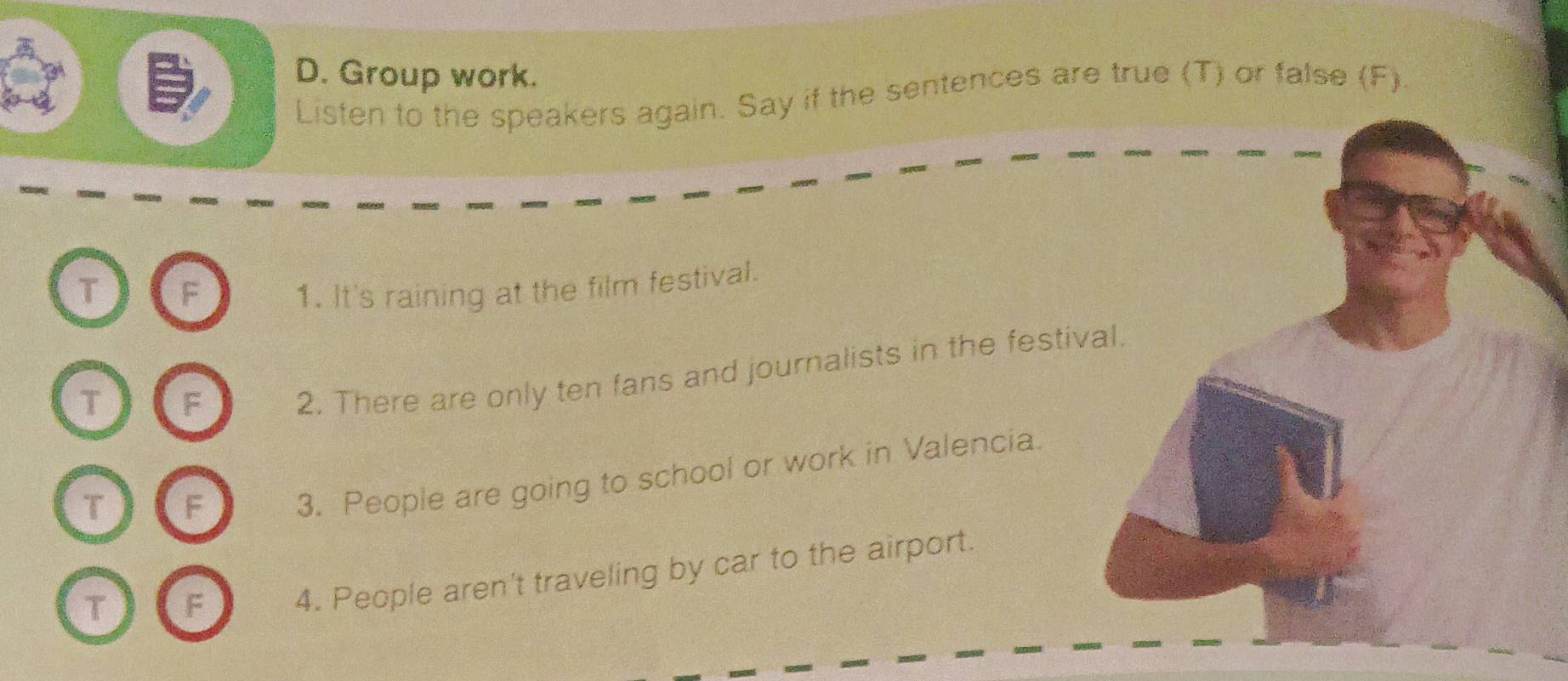 Group work. 
Listen to the speakers again. Say if the sentences are true (T) or false (F). 
T F 1. It's raining at the film festival. 
T F 
2. There are only ten fans and journalists in the festival. 
T F 
3. People are going to school or work in Valencia. 
T F 4. People aren't traveling by car to the airport.