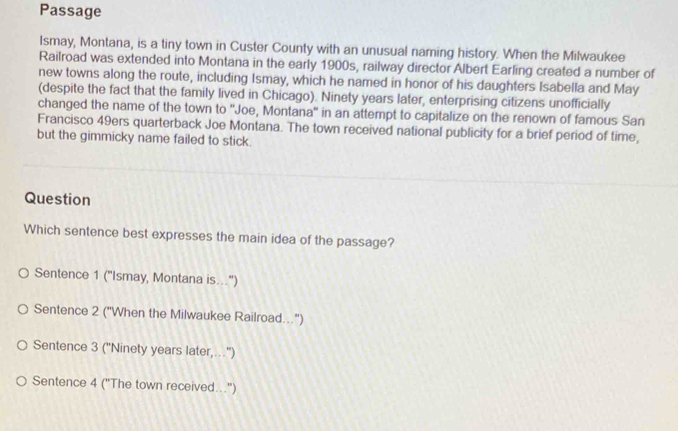 Passage
Ismay, Montana, is a tiny town in Custer County with an unusual naming history. When the Milwaukee
Railroad was extended into Montana in the early 1900s, railway director Albert Earling created a number of
new towns along the route, including Ismay, which he named in honor of his daughters Isabella and May
(despite the fact that the family lived in Chicago). Ninety years later, enterprising citizens unofficially
changed the name of the town to ''Joe, Montana'' in an attempt to capitalize on the renown of famous San
Francisco 49ers quarterback Joe Montana. The town received national publicity for a brief period of time,
but the gimmicky name failed to stick.
Question
Which sentence best expresses the main idea of the passage?
Sentence 1 ("Ismay, Montana is..")
Sentence 2 ("When the Milwaukee Railroad...")
Sentence 3 ('Ninety years later,.'')
Sentence 4 ("The town received...")