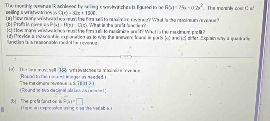 The monthly revenue R achieved by selling x wristwatches is figured to be R(x)=75x-0.2x^2 The monthly cost C of 
selling x wristwatches js C(x)=32x+1600. 
(a) How many wristwatches must the firm sell to maximize revenue? What is the maximum revenue? 
(b) Profit is given as P(x)=R(x)-C(x). What is the profit function? 
(c) How many wristwatches must the firm sell to maximize profit? What is the maximum profit? 
(d) Provide a reasonable explanation as to why the answers found in parts (a) and (c) differ. Explain why a quadratic 
function is a reasonable model for revenue. 
(a) The firm must sell 188 wristwatches to maximize revenue. 
(Round to the nearest integer as needed.) 
The maximum revenue is $ 7031.20. 
(Round to two decimal places as needed.) 
(b) The profit function is P(x)=□. 
(Type an expression using x as the variable.)