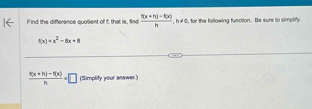 Find the difference quotient of f; that is, find  (f(x+h)-f(x))/h , h!= 0 , for the following function. Be sure to simplify.
f(x)=x^2-8x+8
 (f(x+h)-f(x))/h =□ (Simplify your answer.)