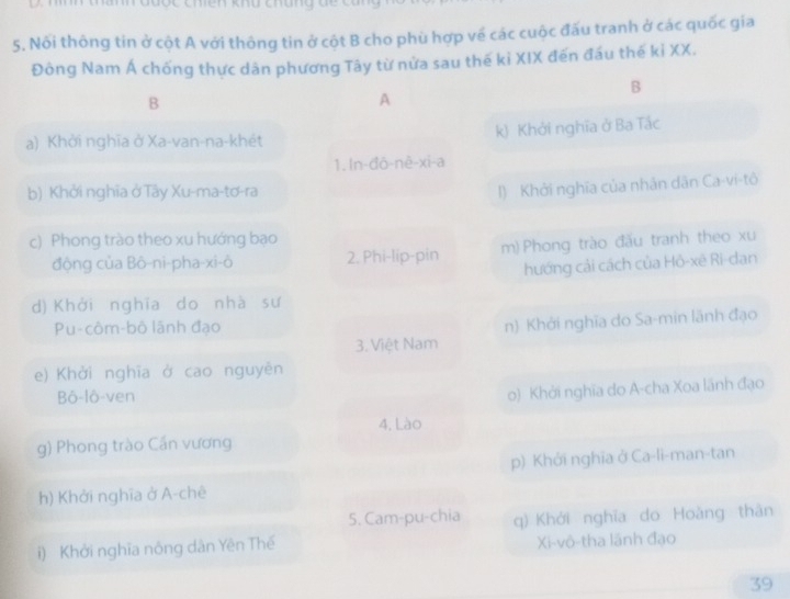 Nối thông tin ở cột A với thông tin ở cột B cho phù hợp về các cuộc đấu tranh ở các quốc gia
Đòng Nam Á chống thực dân phương Tây từ nửa sau thế kỉ XIX đến đầu thế kỉ XX.
B
B
A
a) Khởi nghĩa ở Xa-van-na-khét k) Khởi nghĩa ở Ba Tắc
1. ln-đô-nè-xi-a
b) Khởi nghĩa ở Tây Xu-ma-tơ-ra
1) Khởi nghĩa của nhân dân Ca-vi-tô
c) Phong trào theo xu hướng bạo
động của Bô-ni-pha-xi-ô 2. Phi-lip-pin m) Phong trào đấu tranh theo xu
hướng cải cách của Hỏ-xē Ri-dan
d)Khởi nghĩa do nhà sư
Pu-côm-bô lãnh đạo
3. Việt Nam n) Khởi nghĩa do Sa-min lãnh đạo
e) Khởi nghĩa ở cao nguyên
Bô-lô-ven
o) Khởi nghĩa do A-cha Xoa lãnh đạo
4, Lào
g) Phong trào Cần vương
p) Khởi nghĩa ở Ca-li-man-tan
h) Khởi nghĩa ở A-chê
5. Cam-pu-chia q) Khới nghĩa do Hoàng thân
i) Khởi nghĩa nông dân Yên Thế Xi-vô-tha lãnh đạo
39