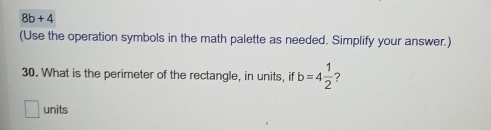 8b+4
(Use the operation symbols in the math palette as needed. Simplify your answer.) 
30. What is the perimeter of the rectangle, in units, if b=4 1/2  7 
units