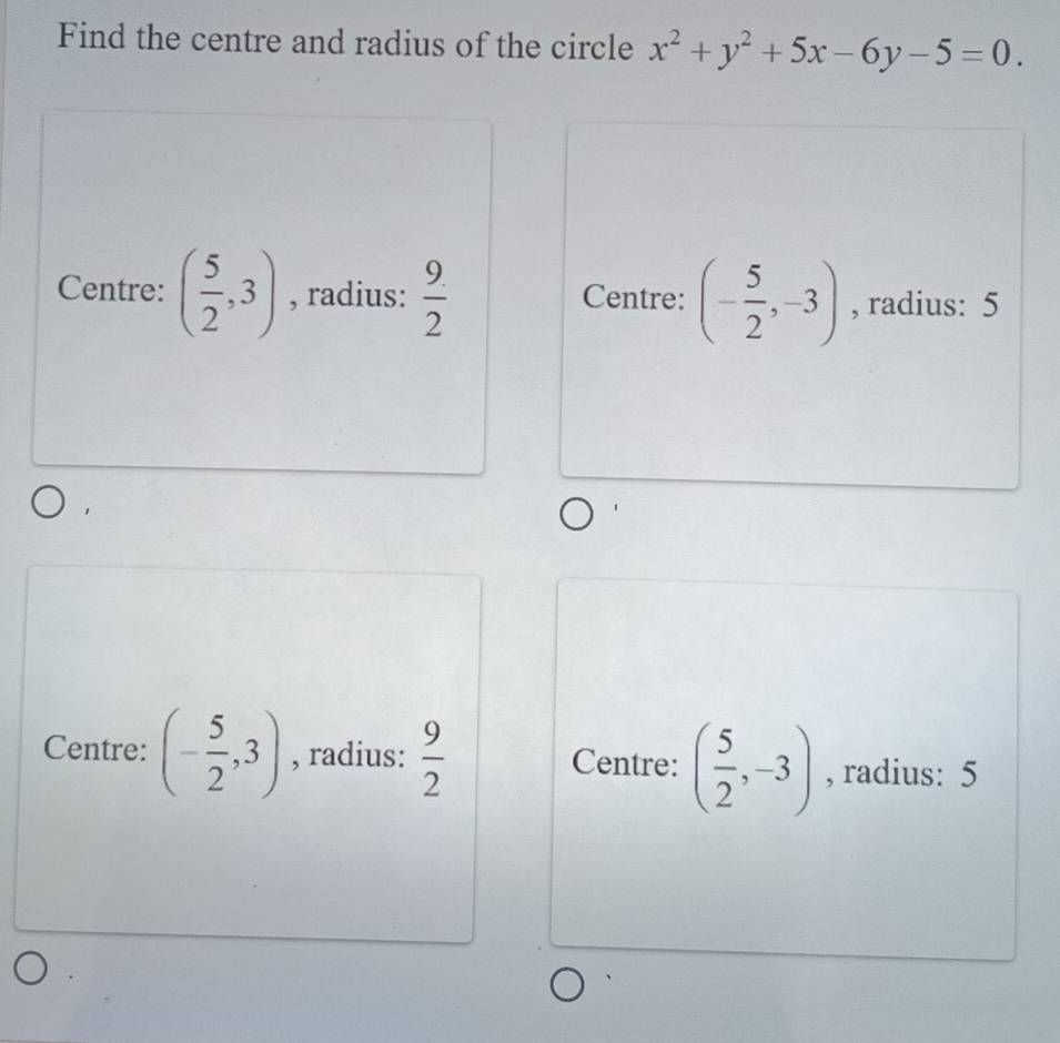 Find the centre and radius of the circle x^2+y^2+5x-6y-5=0.
Centre: ( 5/2 ,3) , radius:  9/2  Centre: (- 5/2 ,-3) , radius: 5
Centre: (- 5/2 ,3) , radius:  9/2  Centre: ( 5/2 ,-3) , radius: 5