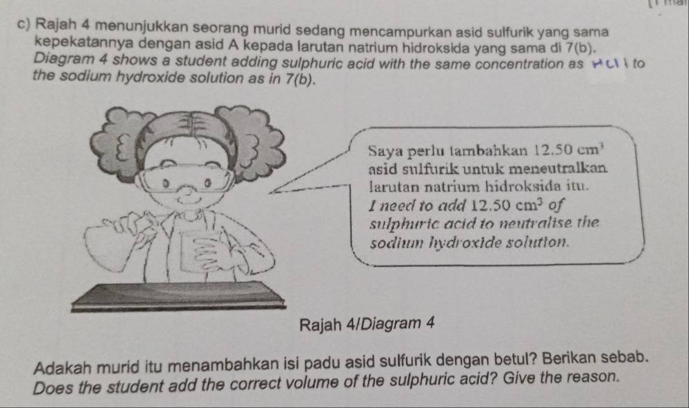 Rajah 4 menunjukkan seorang murid sedang mencampurkan asid sulfurik yang sama 
kepekatannya dengan asid A kepada larutan natrium hidroksida yang sama di 7(b). 
Diagram 4 shows a student adding sulphuric acid with the same concentration as ￥ C1  to 
the sodium hydroxide solution as in 7(b). 
Saya perlu tambahkan 12.50cm^3
asid sulfurik untuk meneutralkan 
larutan natrium hidroksida itu. 
I need to add 12.50cm^3 of 
sulphuric acid to neutralise the 
sodium hydroxide solution. 
Rajah 4/Diagram 4 
Adakah murid itu menambahkan isi padu asid sulfurik dengan betul? Berikan sebab. 
Does the student add the correct volume of the sulphuric acid? Give the reason.