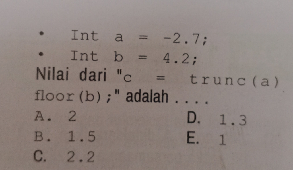 Int a=-2.7; 
Int b=4.2; 
Nilai dari "c = trunc (a)
floor (b) ; " adalah . . . .
A. 2 D. 1 .3
B. 1.5 E. 1
C. 2 .2