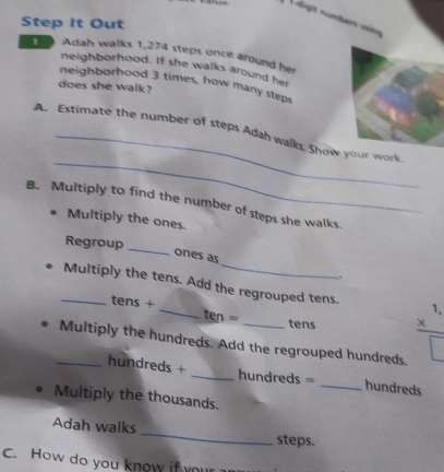 Adigit numbers usino 
Step It Out 
1 Adah walks 1,274 steps once around her 
neighborhood. If she walks around her 
neighborhood 3 times, how many steps 
does she walk? 
_ 
A. Estimate the number of steps Adah walks, Show your work 
B. Multiply to find the number of steps she walks. 
Multiply the ones. 
Regroup 
_ 
ones as 
_Multiply the tens. Add the regrouped tens. 
tens + _ten = 
1, 
tens 
_Multiply the hundreds. Add the regrouped hundreds.
hundreds + _ hundreds = _ hundreds
Multiply the thousands. 
Adah walks _steps. 
C. How do you know if your
