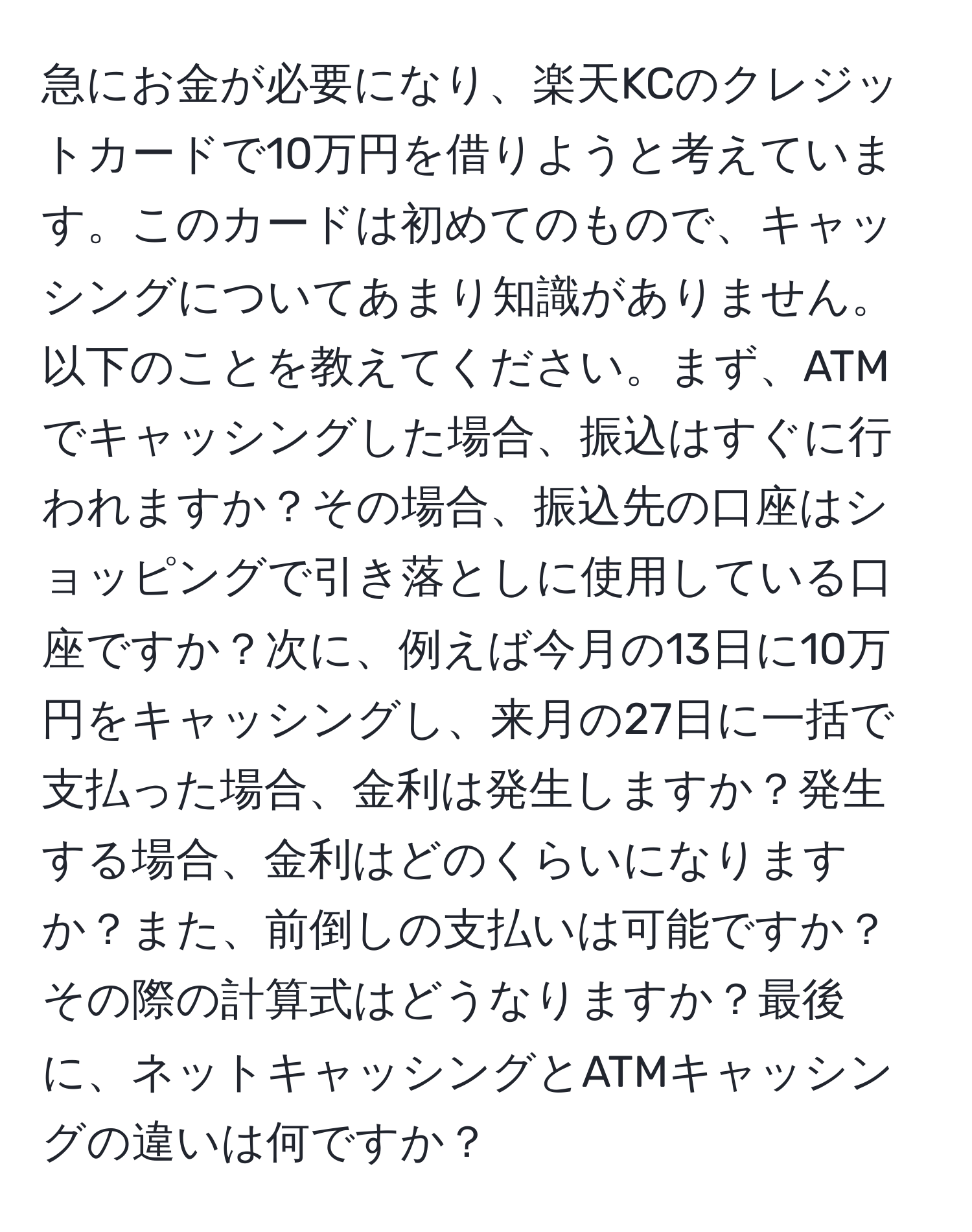 急にお金が必要になり、楽天KCのクレジットカードで10万円を借りようと考えています。このカードは初めてのもので、キャッシングについてあまり知識がありません。以下のことを教えてください。まず、ATMでキャッシングした場合、振込はすぐに行われますか？その場合、振込先の口座はショッピングで引き落としに使用している口座ですか？次に、例えば今月の13日に10万円をキャッシングし、来月の27日に一括で支払った場合、金利は発生しますか？発生する場合、金利はどのくらいになりますか？また、前倒しの支払いは可能ですか？その際の計算式はどうなりますか？最後に、ネットキャッシングとATMキャッシングの違いは何ですか？