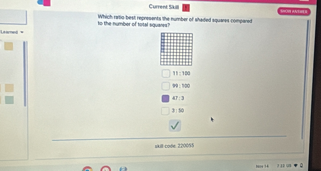 Current Skill SHOW ANSWER
Which ratio best represents the number of shaded squares compared
to the number of total squares?
Learned
11:100
99:100
47:3
3:50
skill code: 220055
Nov 14 7:22. US