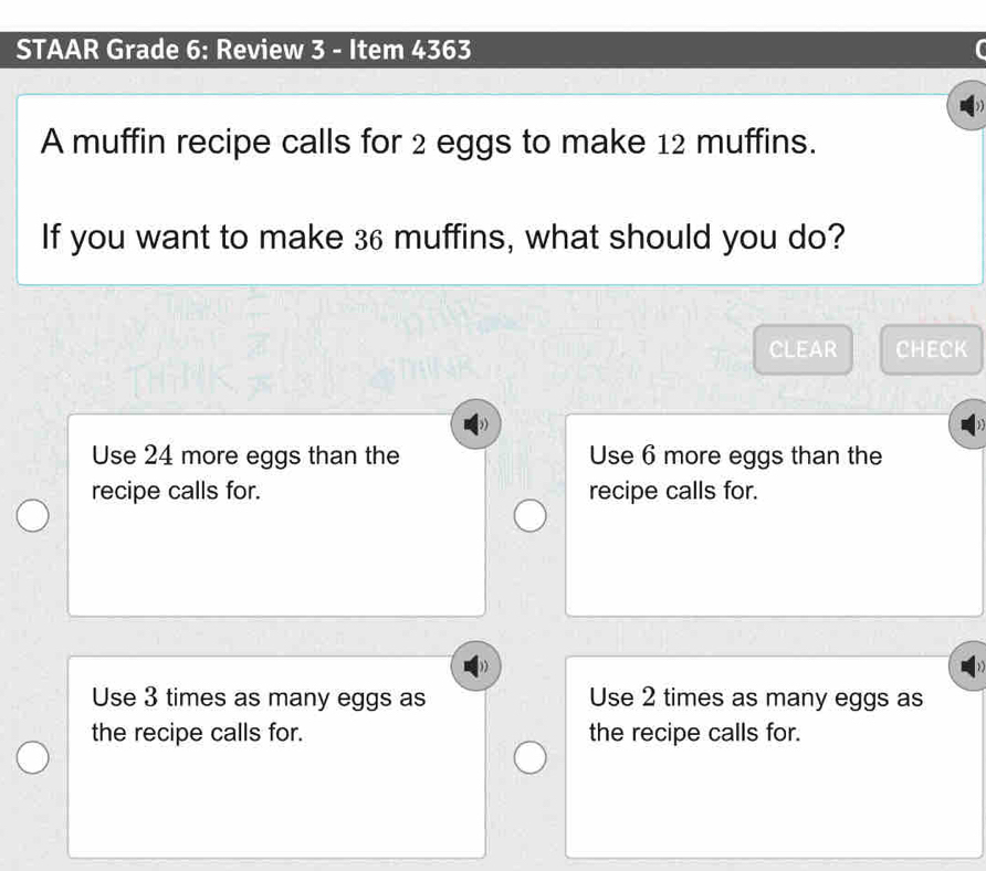 STAAR Grade 6: Review 3 - Item 4363
A muffin recipe calls for 2 eggs to make 12 muffins.
If you want to make 36 muffins, what should you do?
CLEAR CHECK
Use 24 more eggs than the Use 6 more eggs than the
recipe calls for. recipe calls for.
Use 3 times as many eggs as Use 2 times as many eggs as
the recipe calls for. the recipe calls for.