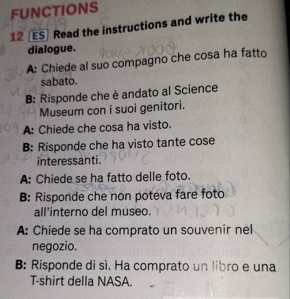 FUNCTIONS 
12 [ES] Read the instructions and write the 
dialogue. 
A: Chiede al suo compagno che cosa ha fatto 
sabato. 
B: Risponde che è andato al Science 
Museum con i suoi genitori. 
A: Chiede che cosa ha visto. 
B: Risponde che ha visto tante cose 
interessanti. 
A: Chiede se ha fatto delle foto. 
B: Risponde che non poteva fare foto 
all’interno del museo. 
A: Chiede se ha comprato un souvenir nel 
negozio. 
B: Risponde di sì. Ha comprato un libro e una 
T-shirt della NASA.