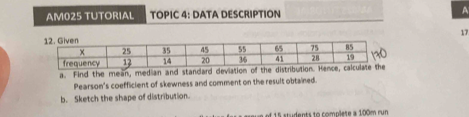 AM025 TUTORIAL TOPIC 4: DATA DESCRIPTION A 
17 
a. Find the mean, median and standard devia 
Pearson’s coefficient of skewness and comment on the result obtained. 
b. Sketch the shape of distribution. 
of 15 students to complete a 100m run