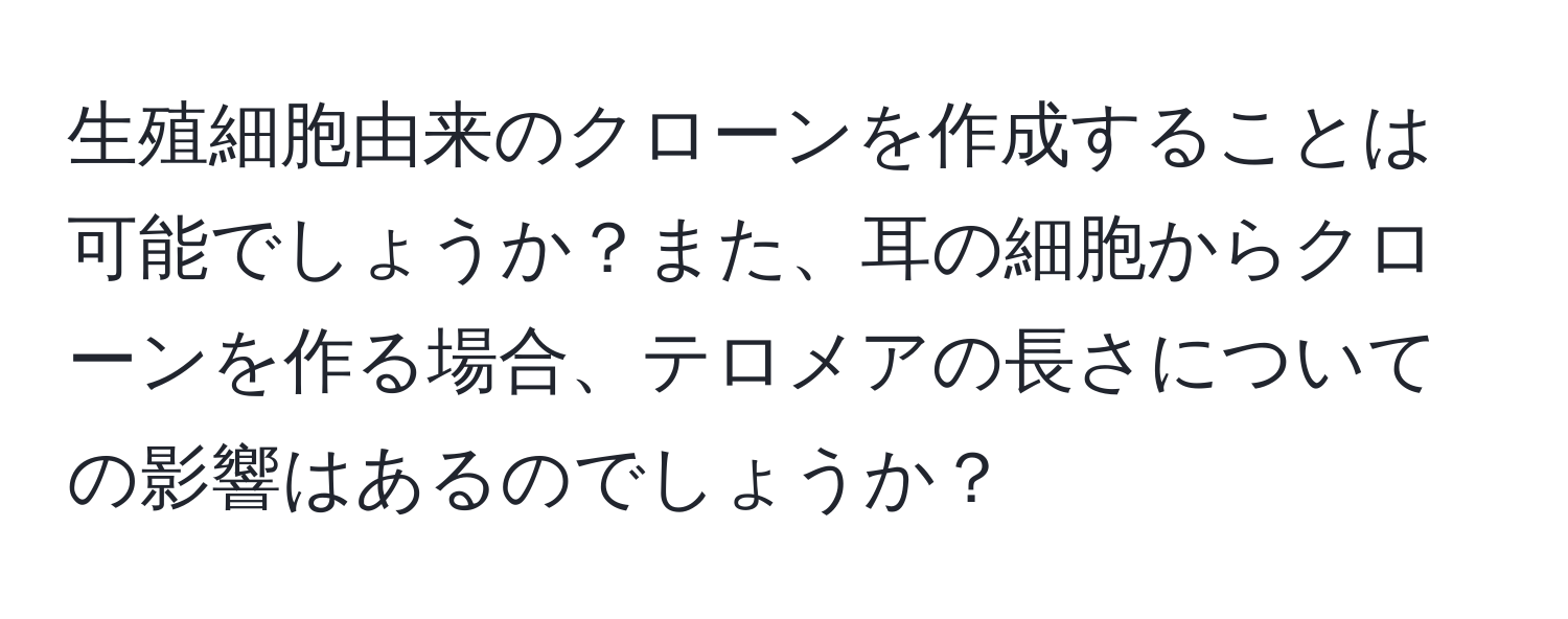 生殖細胞由来のクローンを作成することは可能でしょうか？また、耳の細胞からクローンを作る場合、テロメアの長さについての影響はあるのでしょうか？