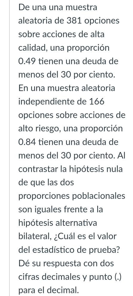 De una una muestra 
aleatoria de 381 opciones 
sobre acciones de alta 
calidad, una proporción
0.49 tienen una deuda de 
menos del 30 por ciento. 
En una muestra aleatoria 
independiente de 166
opciones sobre acciones de 
alto riesgo, una proporción
0.84 tienen una deuda de 
menos del 30 por ciento. Al 
contrastar la hipótesis nula 
de que las dos 
proporciones poblacionales 
son iguales frente a la 
hipótesis alternativa 
bilateral, ¿Cuál es el valor 
del estadístico de prueba? 
Dé su respuesta con dos 
cifras decimales y punto (.) 
para el decimal.