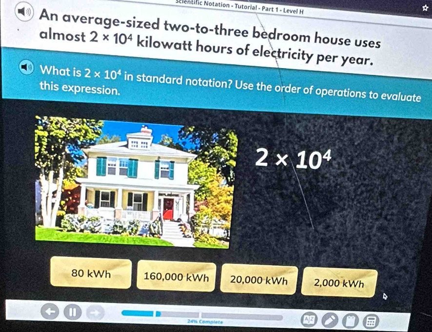 Scientific Notation - Tutorial - Part 1 - Level H
An average-sized two-to-three bedroom house uses
almost 2* 10^4 kilowatt hours of electricity per year.
What is 2* 10^4 in standard notation? Use the order of operations to evaluate
this expression.
2* 10^4
80 kWh 160,000 kWh 20,000 kWh 2,000 kWh
24% Complate