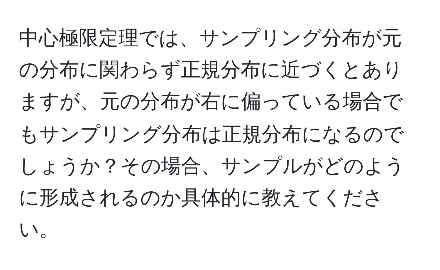 中心極限定理では、サンプリング分布が元の分布に関わらず正規分布に近づくとありますが、元の分布が右に偏っている場合でもサンプリング分布は正規分布になるのでしょうか？その場合、サンプルがどのように形成されるのか具体的に教えてください。