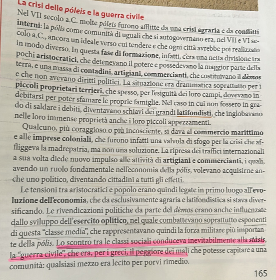 La crisi delle póleis e la guerra civile
Nel VII secolo a.C. molte póleis furono afflitte da una crisi agraria e da conflitti
interni: la pólis come comunità di uguali che si autogovernano era, nel VII e VI se-
colo a.C., ancora un ideale verso cui tendere e che ogni città avrebbe poi realizzato
in modo diverso. In questa fase di formazione, infatti, cera una netta divisione tra
pochí aristocratici, che detenevano il potere e possedevano la maggior parte della
terra, e una massa di contadini, artigiani, commercianti, che costituivano il dèmos
e che non avevano diritti politici. La situazione era drammatica soprattutto per i
piccoli proprietari terrieri, che spesso, per lesiguità dei loro campi, dovevano in-
debitarsi per poter sfamare le proprie famiglie. Nel caso in cui non fossero in gra-
do di saldare i debiti, diventavano schiavi dei grandi latifondisti, che inglobavano
nelle loro immense proprietà anche i loro piccoli appezzamenti.
Qualcuno, più coraggioso o più incosciente, si dava al commercio marittimo
e alle imprese coloniali, che furono infatti una valvola di sfogo per la crisi che af-
fliggeva la madrepatria, ma non una soluzione. La ripresa dei traffici internazionali
a sua volta diede nuovo impulso alle attività di artigiani e commercianti, i quali,
avendo un ruolo fondamentale nelleconomia della pólis, volevano acquisirne an-
che uno politico, diventando cittadini a tutti gli effetti.
Le tensioni tra aristocratici e popolo erano quindi legate in primo luogo all’evo-
luzione delľ’economia, che da esclusivamente agraria e latifondistica si stava diver-
sificando. Le rivendicazioni politiche da parte del dèmos erano anche influenzate
dallo sviluppo dell’esercito oplitico, nel quale combattevano soprattutto esponenti
di questa “classe media”, che rappresentavano quindi la forza militare più importan-
te della pólis. Lo scontro tra le classi sociali conduceva inevitabilmente alla stàsis,
la “guerra civile”, che era, per i greci, il peggiore dei maļi che potesse capitare a una
comunità: qualsiasi mezzo era lecito per porvi rimedio.
165