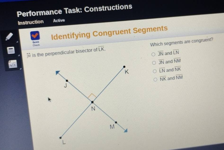 Performance Task: Constructions
Instruction Active
Identifying Congruent Segments
Quick
Check
overleftrightarrow JM is the perpendicular bisector of overline LK. Which segments are congruent?
overline JN and overline LN
sqrt(x)
overline JN and overline NM
overline LN and overline NK
overline NK
and overline NM