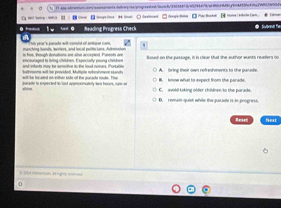 delivery/sa/progresstest/launch/35056810/45296479/aHR0cHM6Ly9mM55hcHAuZWRtZW50dV
MAP feating - NWEA Chever Googie Ooes M Omall Dashboard Googie Sldes Play Blooket Home | Infinite Cam... Edmen
O Previours Next Reading Progress Check Submit Te
iA
t his year's parade will consist of antique cars,
1
marching bands, twirlers, and local politicians. Admission
is free, though donations are also accepted. Parents are
encouraged to bring children. Especially young children Based on the passage, it is clear that the author wants readers to
and infants may be sensitive to the loud noises. Portable
bathrooms will be provided. Multiple refreshment stands A. bring their own refreshments to the parade.
will be localed on either side of the parade route. The B. know what to expect from the parade.
parade is expected to last approximately two hours, rain or
shine. C. avoid taking older children to the parade.
D. remain quiet while the parade is in progress.
Reset Next
( 21024 Edmmtum. All rights reserved.
。