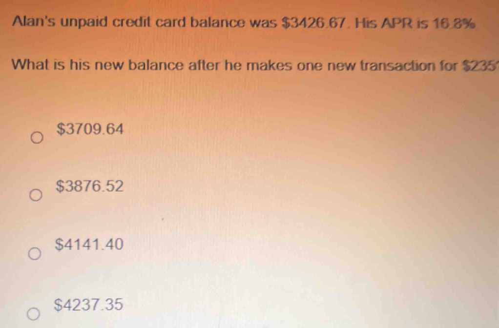 Alan's unpaid credit card balance was $3426.67. His APR is 16.8%
What is his new balance after he makes one new transaction for $235
$3709.64
$3876.52
$4141.40
$4237.35