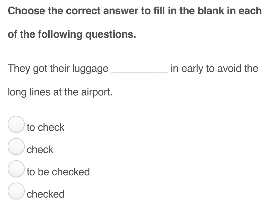 Choose the correct answer to fill in the blank in each
of the following questions.
They got their luggage _in early to avoid the
long lines at the airport.
to check
check
to be checked
checked