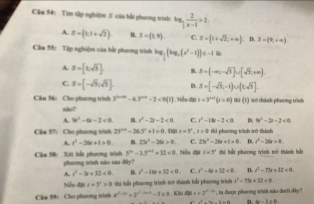 Tìm tập nghiệm S của bắt phương trình: log _ 1/2  2/x-1 >2.
A. S=(1;1+sqrt(2)). B. S=(1;9). C. S=(1+sqrt(2);+∈fty ) D. S=(9;+∈fty ).
Câu 55: Tập nghiệm của bắt phương trình log _ 1/2 (log _2(x^2-1))≤ -1 là:
A. S=[1;sqrt(5)].
B. S=(-∈fty ;-sqrt(5)]∪ [sqrt(5);+∈fty ).
C. S=[-sqrt(5);sqrt(5)].
D. S=[-sqrt(5);-1)∪ (1;sqrt(5)].
Câu 56: Cho phương trình 3^(2x+10)-6.3^(x+4)-2<0(1) ) . Nếu đặt t=3^(x+5)(t>0) thì (1) trở thành phương trình
nào?
A. 9r^2-6r-2<0. B. t^2-2t-2<0. C. t^2-18t-2<0. D. 9t^2-2t-2<0.
Câu 57: Cho phương trình 25^(x+1)-26.5^x+1>0. Đặt t=5^x,t>0 thì phương trình trở thành
A. t^2-26t+1>0. B. 25t^2-26t>0. C. 25t^2-26t+1>0. D. t^2-26t>0.
Câu 58: Xét bắt phương trình 5^(2x)-3.5^(x+2)+32<0</tex> . Nếu đặt t=5^x thì bất phương trình trở thành bất
phương trình nào sau đây?
A. t^2-3t+32<0. B. t^2-16t+32<0. C. t^2-6t+32<0. D. t^2-75t+32<0.
Nếu đặt t=5^s>0 thì bắt phương trình trở thành bất phương trình t^2-75t+32<0.
Câu 59: Cho phương trình 4^(x^2)-2x+2^(x^2)-2x+3-3≥ 0 , Khi đặt t=2^(x^2)-2x , ta được phương trình nào dưới đây?
t^2+2t-3>0 D. 4t-3≥ 0.