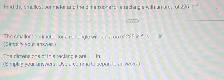 Find the smallest perimeter and the dimensions for a rectangle with an area of 225in.^2
The smallest perimeter for a rectangle with an area of 225in.^2 is □ in. 
(Simplify your answer.) 
The dimensions of this rectangle are □ in. 
(Simplify your answers. Use a comma to separate answers.)