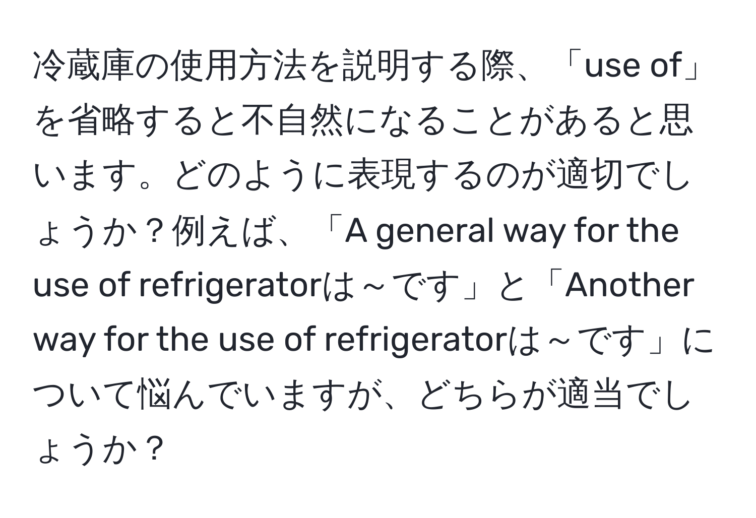 冷蔵庫の使用方法を説明する際、「use of」を省略すると不自然になることがあると思います。どのように表現するのが適切でしょうか？例えば、「A general way for the use of refrigeratorは～です」と「Another way for the use of refrigeratorは～です」について悩んでいますが、どちらが適当でしょうか？