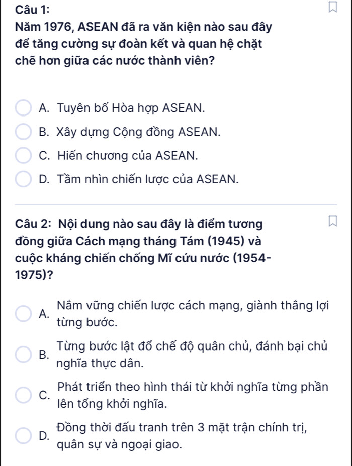 Năm 1976, ASEAN đã ra văn kiện nào sau đây
để tăng cường sự đoàn kết và quan hệ chặt
chẽ hơn giữa các nước thành viên?
A. Tuyên bố Hòa hợp ASEAN.
B. Xây dựng Cộng đồng ASEAN.
C. Hiến chương của ASEAN.
D. Tầm nhìn chiến lược của ASEAN.
Câu 2: Nội dung nào sau đây là điểm tương
đồng giữa Cách mạng tháng Tám (1945) và
cuộc kháng chiến chống Mĩ cứu nước (1954-
1975)?
A. Nằm vững chiến lược cách mạng, giành thắng lợi
từng bước.
B. Từng bước lật đổ chế độ quân chủ, đánh bại chủ
nghĩa thực dân.
Phát triển theo hình thái từ khởi nghĩa từng phần
C.
ên tổng khởi nghĩa.
D. Đồng thời đấu tranh trên 3 mặt trận chính trị,
quân sự và ngoại giao.