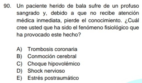 Un paciente herido de bala sufre de un profuso
sangrado y, debido a que no recibe atención
médica inmediata, pierde el conocimiento. ¿Cuál
cree usted que ha sido el fenómeno fisiológico que
ha provocado este hecho?
A) Trombosis coronaria
B) Conmoción cerebral
C) Choque hipovolémico
D) Shock nervioso
E) Estrés postraumático