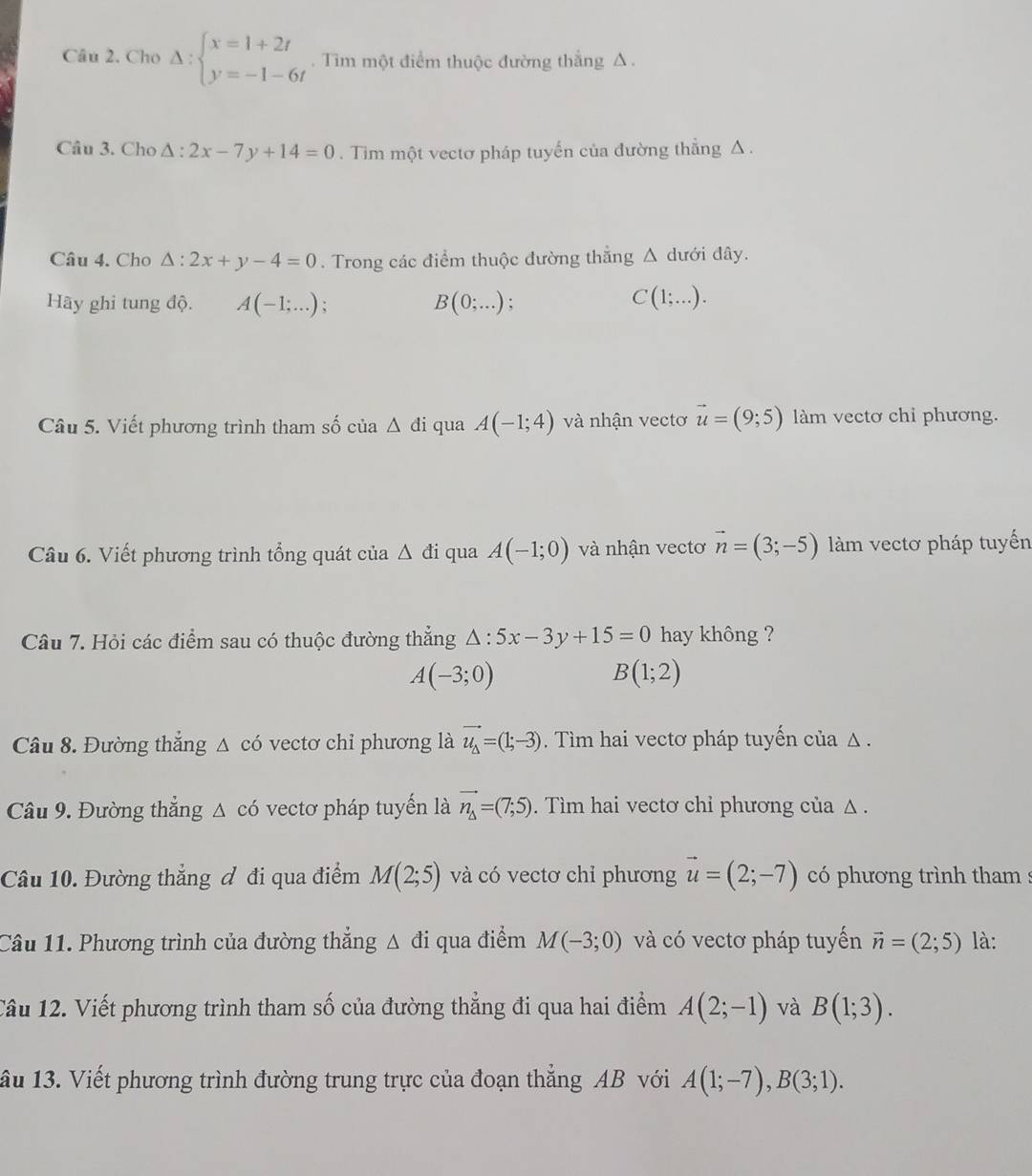 Cho Delta :beginarrayl x=1+2t y=-1-6tendarray.. Tìm một điểm thuộc đường thắng Δ .
Cầu 3. Cho △ :2x-7y+14=0. Tim một vectơ pháp tuyến của đường thẳng Δ .
Câu 4. Cho △ :2x+y-4=0. Trong các điểm thuộc đường thẳng Δ dưới đây.
Hãy ghi tung độ. A(-1;...) : B(0;...); C(1;...).
Câu 5. Viết phương trình tham số của △ di qua A(-1;4) và nhận vectơ vector u=(9;5) làm vectơ chỉ phương.
Câu 6. Viết phương trình tổng quát của △ di qua A(-1;0) và nhận vectơ vector n=(3;-5) làm vectơ pháp tuyến
Câu 7. Hỏi các điểm sau có thuộc đường thẳng △ :5x-3y+15=0 hay không ?
A(-3;0)
B(1;2)
Câu 8. Đường thẳng △ có vectơ chỉ phương là vector u_Delta =(1;-3). Tìm hai vectơ pháp tuyến của Δ .
Câu 9. Đường thẳng △ có vectơ pháp tuyển là vector n_△ =(7;5). Tìm hai vectơ chỉ phương của Δ.
Câu 10. Đường thẳng đ đi qua điểm M(2;5) và có vectơ chỉ phương vector u=(2;-7) có phương trình tham :
Câu 11. Phương trình của đường thẳng Δ đi qua điểm M(-3;0) và có vectơ pháp tuyển vector n=(2;5) là:
Câu 12. Viết phương trình tham số của đường thẳng đi qua hai điểm A(2;-1) và B(1;3).
ầu 13. Viết phương trình đường trung trực của đoạn thẳng AB với A(1;-7),B(3;1).