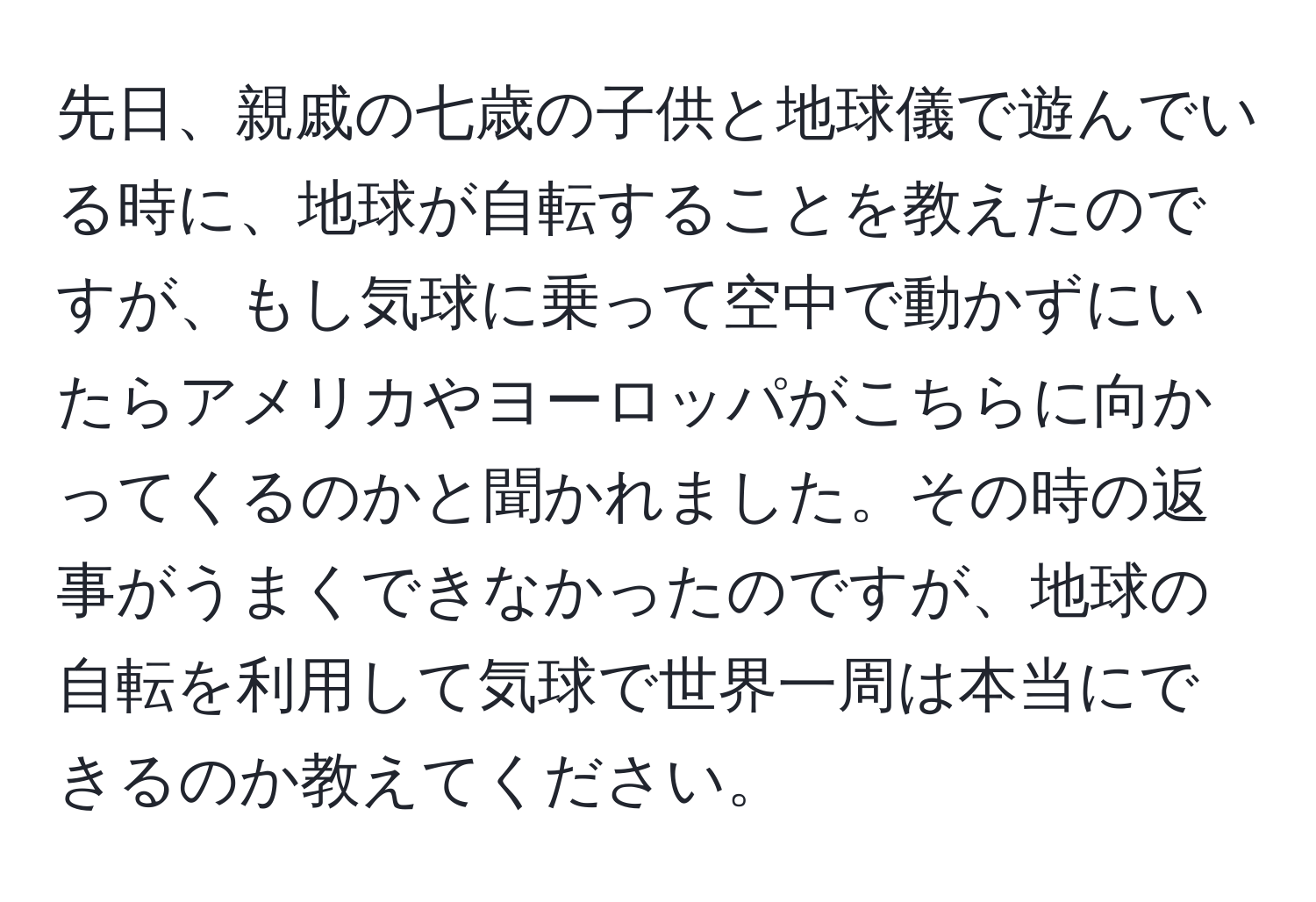 先日、親戚の七歳の子供と地球儀で遊んでいる時に、地球が自転することを教えたのですが、もし気球に乗って空中で動かずにいたらアメリカやヨーロッパがこちらに向かってくるのかと聞かれました。その時の返事がうまくできなかったのですが、地球の自転を利用して気球で世界一周は本当にできるのか教えてください。