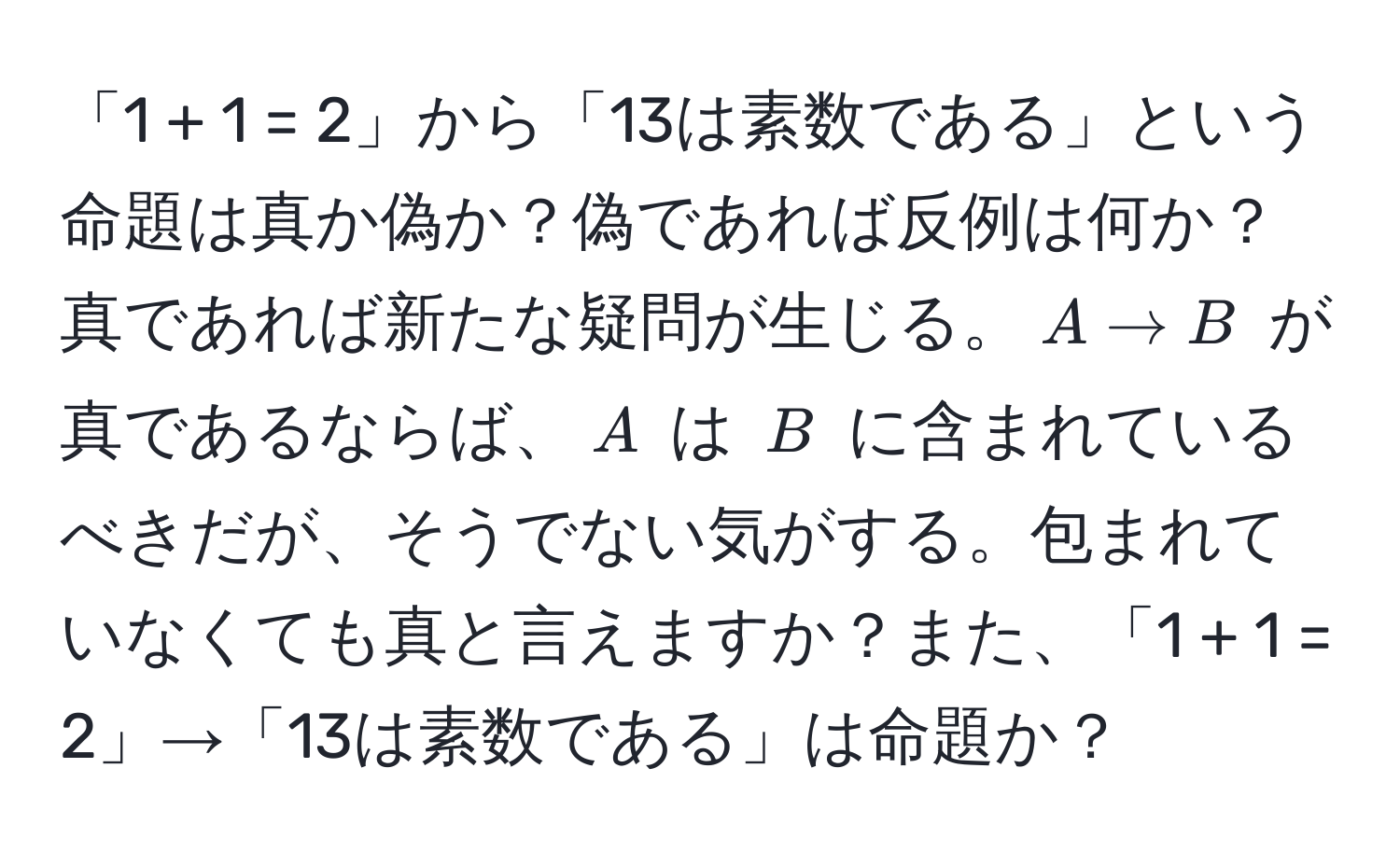 「1 + 1 = 2」から「13は素数である」という命題は真か偽か？偽であれば反例は何か？真であれば新たな疑問が生じる。$A arrow B$ が真であるならば、$A$ は $B$ に含まれているべきだが、そうでない気がする。包まれていなくても真と言えますか？また、「1 + 1 = 2」→「13は素数である」は命題か？