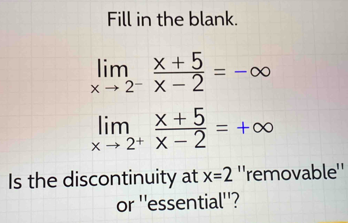 Fill in the blank.
limlimits _xto 2^- (x+5)/x-2 =-∈fty
limlimits _xto 2^+ (x+5)/x-2 =+∈fty
Is the discontinuity at x=2 ''removable''
or ''essential''?