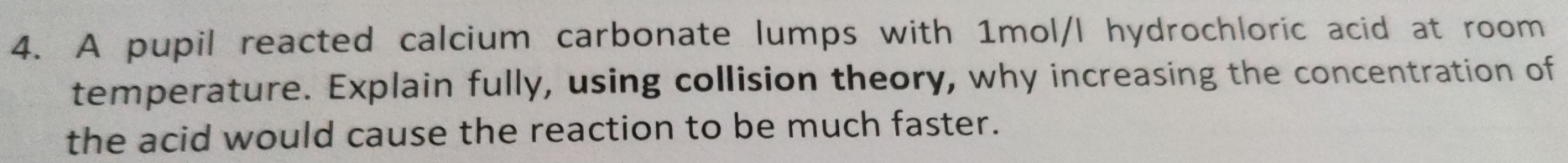 A pupil reacted calcium carbonate lumps with 1mol/l hydrochloric acid at room 
temperature. Explain fully, using collision theory, why increasing the concentration of 
the acid would cause the reaction to be much faster.