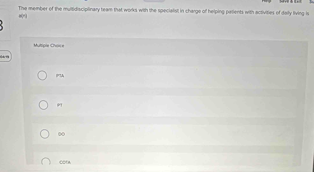 Help Save & Exit Su
The member of the multidisciplinary team that works with the specialist in charge of helping patients with activities of daily living is
a(n)
Multiple Choice
:04:19
PTA
PT
DO
COTA