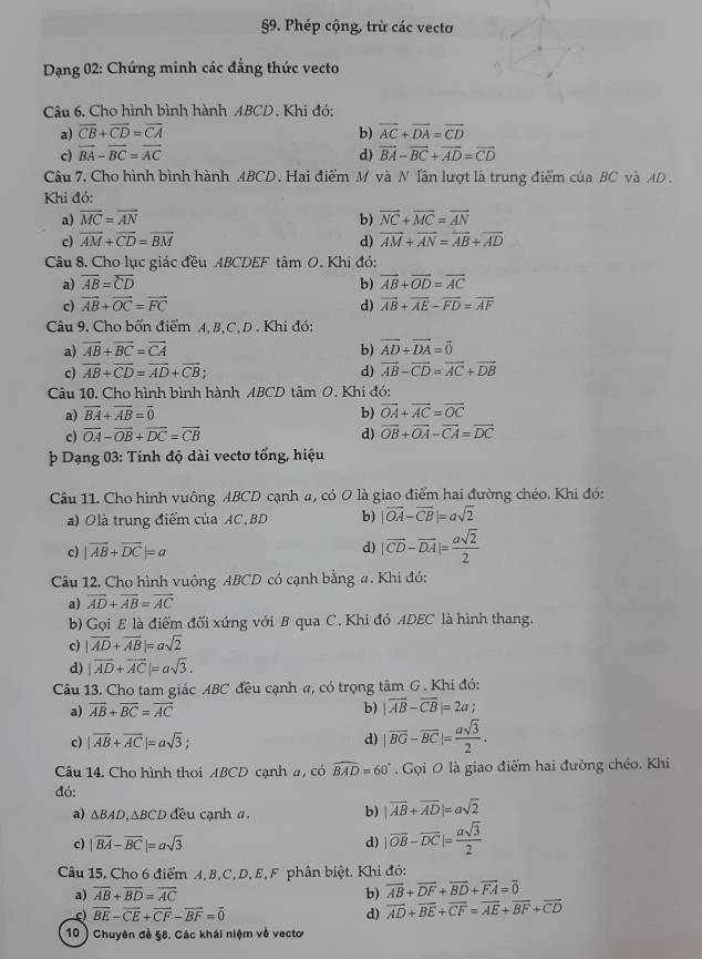 §9. Phép cộng, trừ các vecto
*  Dạng 02: Chứng minh các đẳng thức vecto
Câu 6. Cho hình bình hành ABCD . Khi đó:
a) overline CB+overline CD=overline CA b) overline AC+overline DA=overline CD
c) vector BA-vector BC=vector AC d) overline BA-overline BC+overline AD=overline CD
Câu 7. Cho hình bình hành ABCD. Hai điểm M và N Tân lượt là trung điểm của BC và AD .
Khi đó:
a) overline MC=overline AN vector NC+vector NC=overline AN
b)
c) vector AM+vector CD=vector BM d) overline AM+overline AN=overline AB+overline AD
Câu 8. Cho lục giác đều ABCDEF tâm O. Khi đó:
a) overline AB=overline CD b) vector AB+vector OD=vector AC
c) vector AB+vector OC=vector FC d) overline AB+overline AE-overline FD=overline AF
Câu 9. Cho bốn điểm A, B,C, D . Khi đó:
a) overline AB+overline BC=overline CA b) vector AD+vector DA=vector 0
c) overline AB+overline CD=overline AD+overline CB; d) vector AB-vector CD=vector AC+vector DB
Câu 10. Cho hình bình hành ABCD tâm O. Khi đó:
a) overline BA+overline AB=overline 0 b) vector OA+vector AC=vector OC
c) vector OA-vector OB+vector DC=vector CB d) vector OB+vector OA-vector CA=vector DC
þ Dạng 03: Tính độ dài vectơ tổng, hiệu
Câu 11. Cho hình vuông ABCD cạnh a, có 0 là giao điểm hai đường chéo. Khi đó:
a) Olà trung điểm của AC, BD b) |vector OA-vector CB|=asqrt(2)
c) |vector AB+vector DC|=a
d) |vector CD-vector DA|= asqrt(2)/2 
Câu 12. Cho hình vuông ABCD có cạnh bằng #. Khi đó:
a) overline AD+overline AB=overline AC
b) Gọi E là điểm đối xứng với B qua C. Khi đỏ ADEC là hình thang.
c) |vector AD+vector AB|=asqrt(2)
d) |vector AD+vector AC|=asqrt(3).
Câu 13. Cho tam giác ABC đều cạnh a, có trọng tâm G . Khi đỏ:
a) overline AB+overline BC=overline AC b) |vector AB-vector CB|=2a
c) |vector AB+vector AC|=asqrt(3);
d) |overline BG-overline BC|= asqrt(3)/2 .
Câu 14. Cho hình thoi ABCD cạnh a, có widehat BAD=60°. Gọi 0 là giao điểm hai đường chéo. Khi
đó: |vector AB+vector AD|=asqrt(2)
a) ΔBAD,∆BCD đều cạnh α. b)
c) |vector BA-vector BC|=asqrt(3) d) |vector OB-vector DC|= asqrt(3)/2 
Câu 15. Cho 6 điểm A, B,C, D, E, F phân biệt. Khi đó:
a) overline AB+overline BD=overline AC b) overline AB+overline DF+overline BD+overline FA=overline 0
c) vector BE-vector CE+vector CF-vector BF=vector 0 d) overline AD+overline BE+overline CF=overline AE+overline BF+overline CD
10 ) Chuyên đề 58. Các khái niệm về vecto