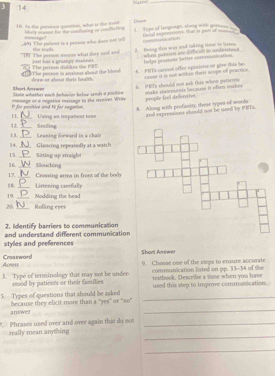 Name:_
3 14
10. In the previous question, what is the most Down
likely reason for the confusing or conflicting 1. Type of language, along with gestures and
facial expressions, that is part of nonver bl
message?
(A) The patient is a person who does not tell communication
the truth.
(B) The person means what they said and 2. Being this way and taking time to listen
when patients are difficult to understand
just has a grumpy manner.
helps promote better communication.
(C) The person dislikes the PBT.
D]The person is anxious about the blood 4. PBTs cannot offer opinions or give this be-
draw or about their health.
cause it is not within their scope of practice.
Short Answer
6. PBTs should not ask this when patients
State whether each behavior below sends a positive make statements because it often makes
message or a negative message to the receiver. Write people feel defensive.
P for positive and N for negative.
8. Along with profanity, these types of words
11. _Using an impatient tone
and expressions should not be used by PBTs.
12. _Smiling
13. _Leaning forward in a chair
14. _Glancing repeatedly at a watch
15. _Sitting up straight
16. _Slouching
17. _Crossing arms in front of the body
18. _Listening carefully
19. _Nodding the head
20. _Rolling eyes
2. Identify barriers to communication
and understand different communication
styles and preferences
Crossword Short Answer
Across 9. Choose one of the steps to ensure accurate
3. Type of terminology that may not be under- communication listed on pp. 33-34 of the
textbook. Describe a time when you have
stood by patients or their families
used this step to improve communication.
5. Types of questions that should be asked_
_
because they elicit more than a “yes” or “no”
answer
7. Phrases used over and over again that do not_
_
really mean anything
_