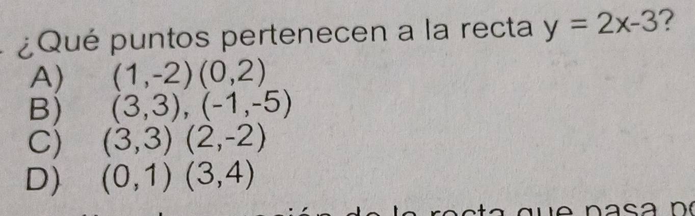 ¿Qué puntos pertenecen a la recta y=2x-3 ?
A) (1,-2)(0,2)
B) (3,3),(-1,-5)
C) (3,3)(2,-2)
D) (0,1)(3,4)