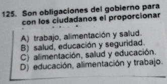 Son obligaciones del gobierno para
con los ciudadanos el proporcionar
A) trabajo, alimentación y salud.
B) salud, educación y seguridad.
C) alimentación, salud y educación.
D) educación, alimentación y trabajo.