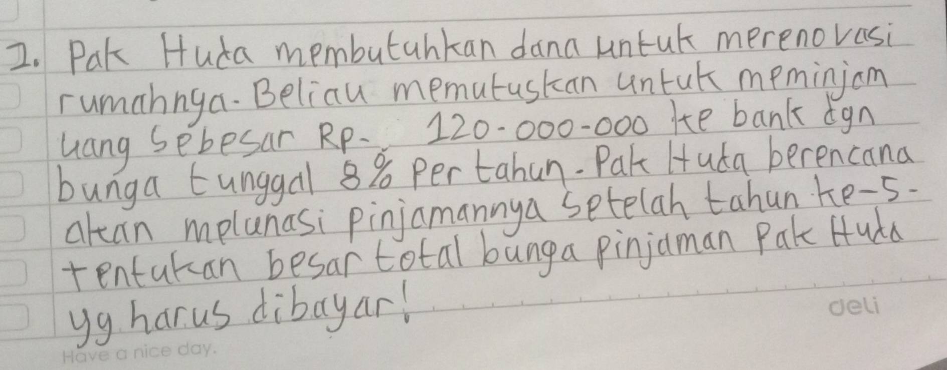 Pak Huda membutahkan dana untut merenovasi 
rumahnga. Beliau memutuskan untak memingom 
uang sebesar Rp. 120-000-000 Hte bank ign 
bunga tunggal 8% per tahun. Pak Huda berencana 
alcan mplanasi pinjamannya setelah tahun ke-s. 
tentukan besar total bunga pinjaman Pak Huda 
yg harus dibayar!