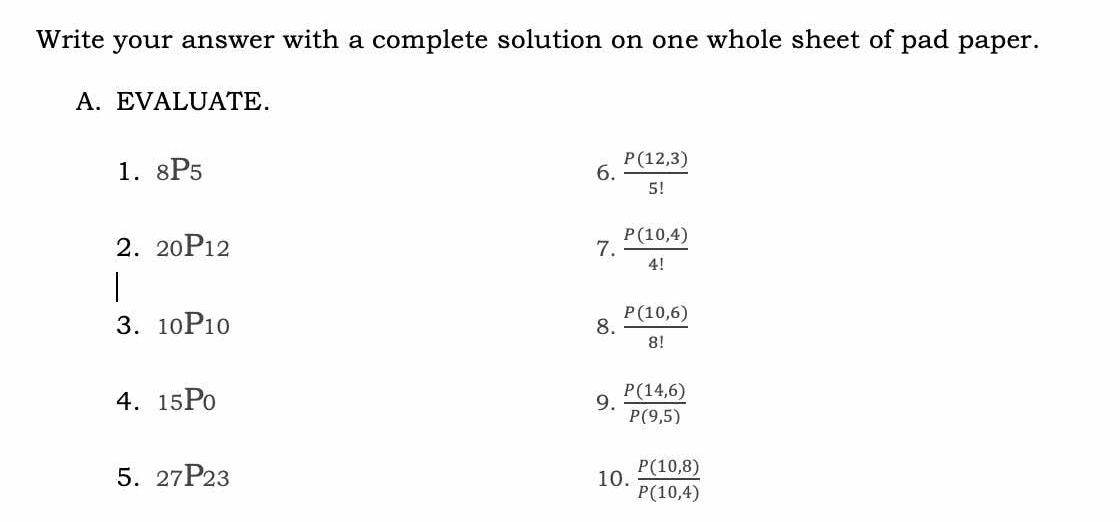 Write your answer with a complete solution on one whole sheet of pad paper. 
A. EVALUATE. 
1. _8P_5 6.  (P(12,3))/5! 
2. _20P_12 7.  (P(10,4))/4! 
| 
3. _10P_10 8.  (P(10,6))/8! 
4. _15P_0 9.  (P(14,6))/P(9,5) 
5. _27P_23 10.  (P(10,8))/P(10,4) 