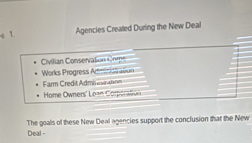 Agencies Created During the New Deal
Civilian Conservation Corp
Works Progress Administration
Farm Credit Administration
Home Owners' Loan Corporation
The goals of these New Deal agencies support the conclusion that the New
Deal -