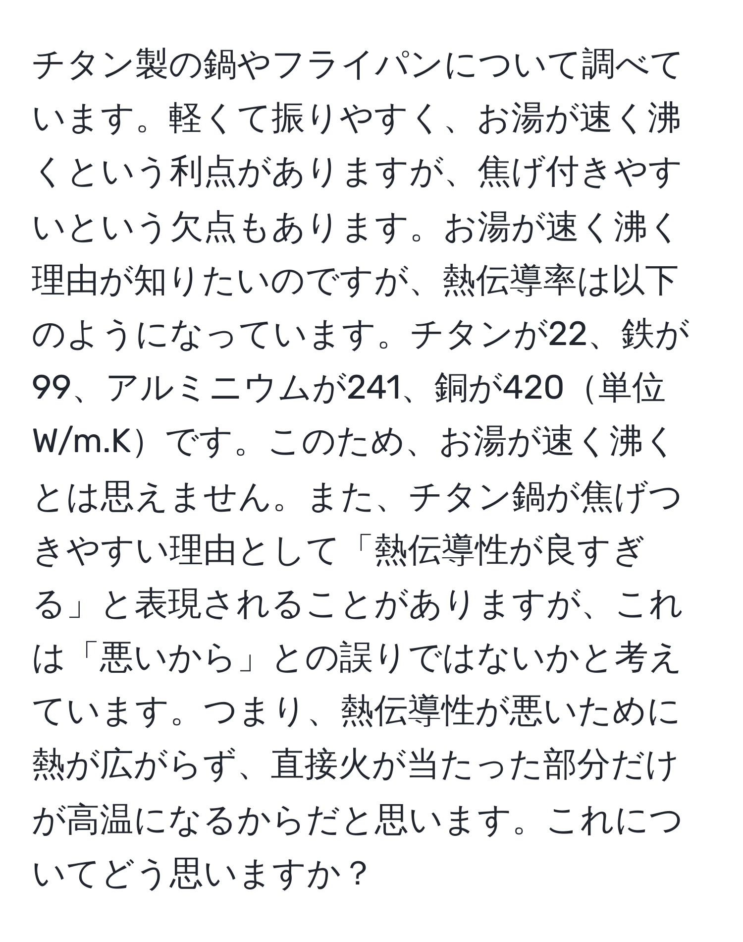 チタン製の鍋やフライパンについて調べています。軽くて振りやすく、お湯が速く沸くという利点がありますが、焦げ付きやすいという欠点もあります。お湯が速く沸く理由が知りたいのですが、熱伝導率は以下のようになっています。チタンが22、鉄が99、アルミニウムが241、銅が420単位W/m.Kです。このため、お湯が速く沸くとは思えません。また、チタン鍋が焦げつきやすい理由として「熱伝導性が良すぎる」と表現されることがありますが、これは「悪いから」との誤りではないかと考えています。つまり、熱伝導性が悪いために熱が広がらず、直接火が当たった部分だけが高温になるからだと思います。これについてどう思いますか？