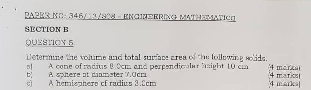 PAPER NO: 346/13/S08 - ENGINEERING MATHEMATICS 
SECTION B 
QUESTION 5 
Determine the volume and total surface area of the following solids. 
a) A cone of radius 8.0cm and perpendicular height 10 cm (4 marks) 
b) A sphere of diameter 7.0cm (4 marks) 
c) A hemisphere of radius 3.0cm (4 marks)