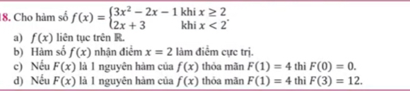 Cho hàm số f(x)=beginarrayl 3x^2-2x-1 2x+3endarray. kh beginarrayr x≥ 2 x<2endarray
kh 
a) f(x) liên tục trên R. 
b) Hàm số f(x) nhận điểm x=2 làm điểm cực trị. 
c) Nếu F(x) là 1 nguyên hàm của f(x) thỏa mãn F(1)=4 thì F(0)=0. 
d) Nếu F(x) là 1 nguyên hàm của f(x) thỏa mãn F(1)=4 thì F(3)=12.