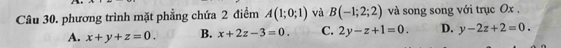 phương trình mặt phẳng chứa 2 điểm A(1;0;1) và B(-1;2;2) và song song với trục Ox.
A. x+y+z=0. B. x+2z-3=0. C. 2y-z+1=0. D. y-2z+2=0.