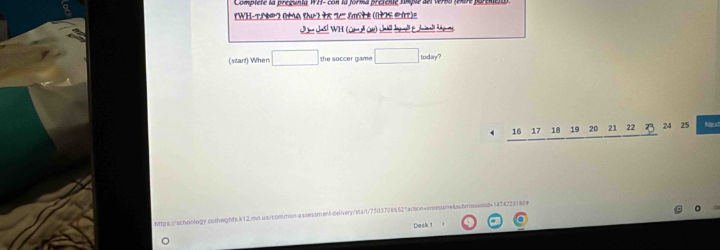 Compiete la pregunía WFI- con la jorma presente simpie del verbo (entre parene. 
'WH-TLNP 2 (YA १AU2 98 7' LMSłE (1YE PAT)= 
Jljna Jhasl * WH (Cm l a) Jnáll Jogell &Juinal cáey 
(start) When □ the soccer game □ : oday?
4 16 17 18 19 20 21 22 B 24 25 Nexd 
https://schoology.colheights.k12.mn.us/cormon-assessment-delivery/start/75037086527action=onresume&ubmissianld=147472. 
Desk 1